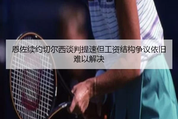 恩佐续约切尔西谈判提速但工资结构争议依旧难以解决